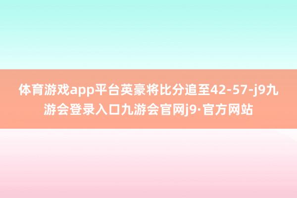 体育游戏app平台英豪将比分追至42-57-j9九游会登录入口九游会官网j9·官方网站