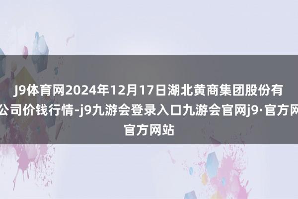 J9体育网2024年12月17日湖北黄商集团股份有限公司价钱行情-j9九游会登录入口九游会官网j9·官方网站