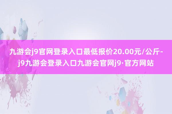 九游会j9官网登录入口最低报价20.00元/公斤-j9九游会登录入口九游会官网j9·官方网站