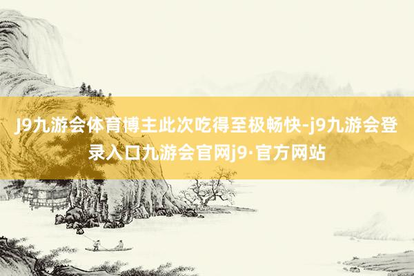 J9九游会体育博主此次吃得至极畅快-j9九游会登录入口九游会官网j9·官方网站