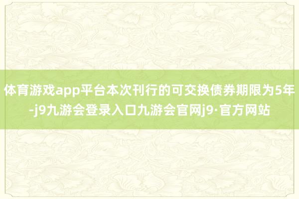 体育游戏app平台本次刊行的可交换债券期限为5年-j9九游会登录入口九游会官网j9·官方网站