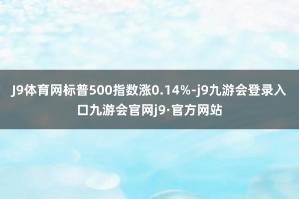 J9体育网标普500指数涨0.14%-j9九游会登录入口九游会官网j9·官方网站