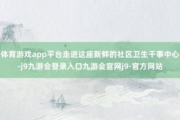 体育游戏app平台走进这座新鲜的社区卫生干事中心-j9九游会登录入口九游会官网j9·官方网站