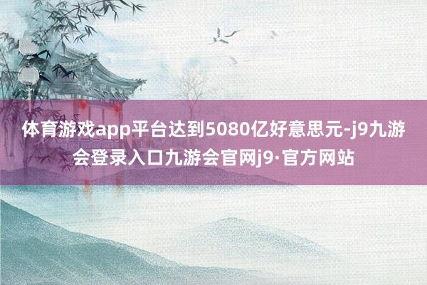 体育游戏app平台达到5080亿好意思元-j9九游会登录入口九游会官网j9·官方网站
