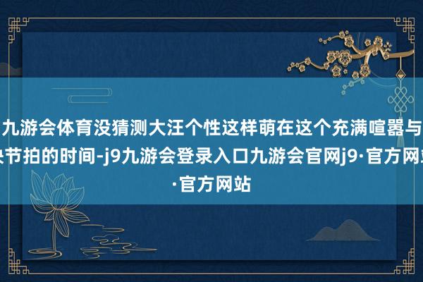 九游会体育没猜测大汪个性这样萌在这个充满喧嚣与快节拍的时间-j9九游会登录入口九游会官网j9·官方网站