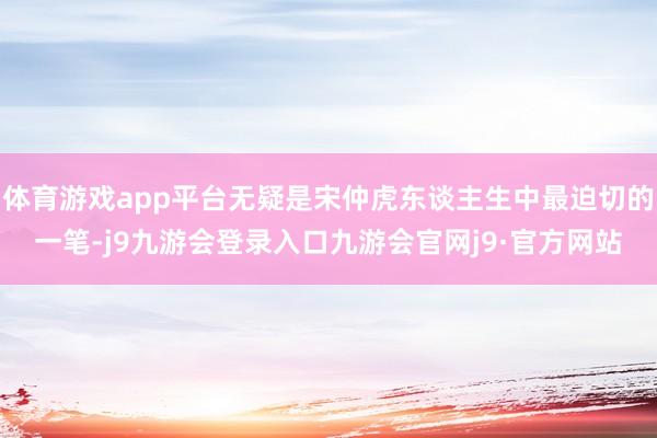 体育游戏app平台无疑是宋仲虎东谈主生中最迫切的一笔-j9九游会登录入口九游会官网j9·官方网站