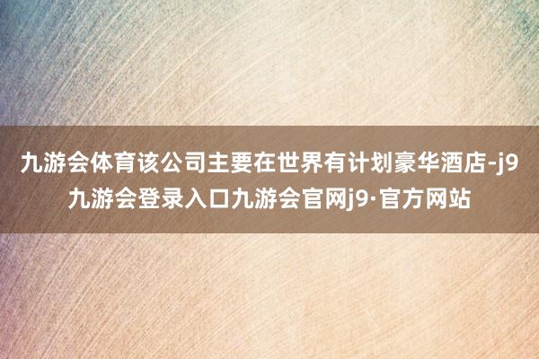 九游会体育该公司主要在世界有计划豪华酒店-j9九游会登录入口九游会官网j9·官方网站