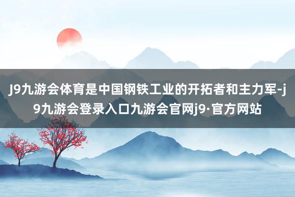 J9九游会体育是中国钢铁工业的开拓者和主力军-j9九游会登录入口九游会官网j9·官方网站