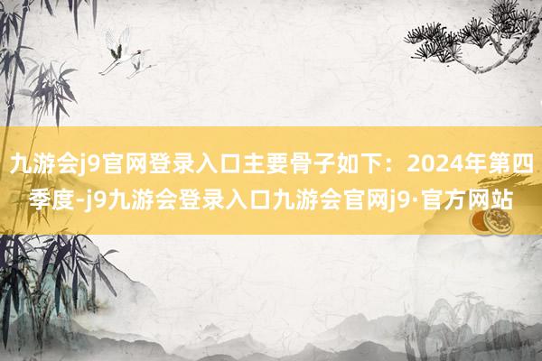 九游会j9官网登录入口主要骨子如下：2024年第四季度-j9九游会登录入口九游会官网j9·官方网站
