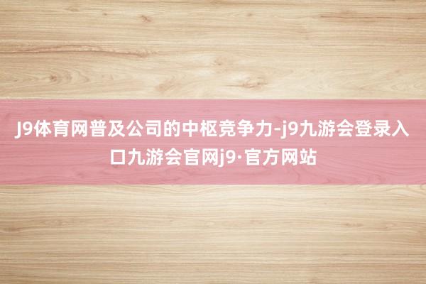 J9体育网普及公司的中枢竞争力-j9九游会登录入口九游会官网j9·官方网站