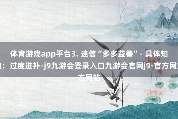 体育游戏app平台3. 迷信“多多益善”- 具体知道:过度进补-j9九游会登录入口九游会官网j9·官方网站