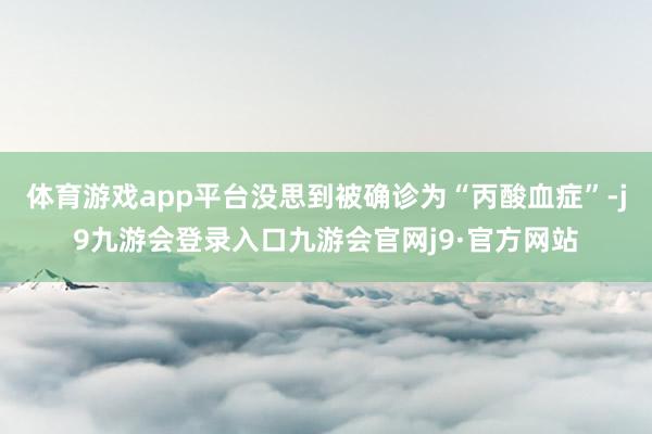 体育游戏app平台没思到被确诊为“丙酸血症”-j9九游会登录入口九游会官网j9·官方网站