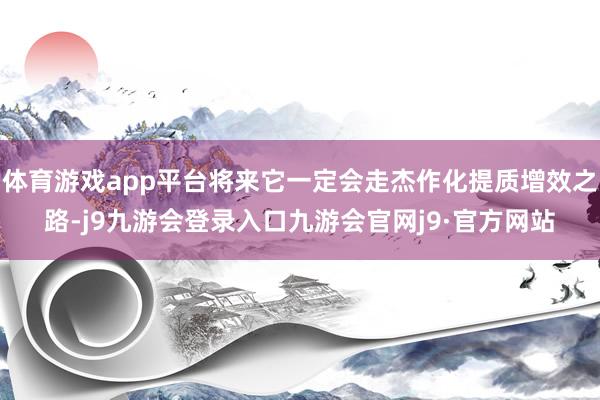 体育游戏app平台将来它一定会走杰作化提质增效之路-j9九游会登录入口九游会官网j9·官方网站