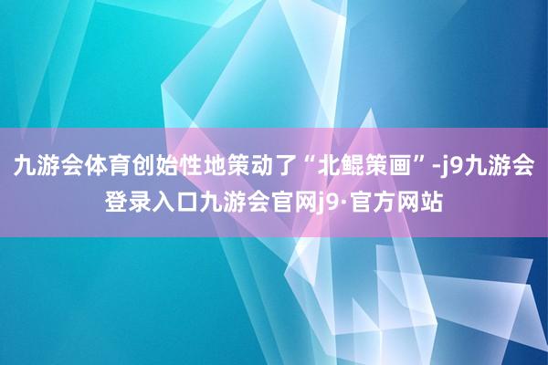 九游会体育创始性地策动了“北鲲策画”-j9九游会登录入口九游会官网j9·官方网站