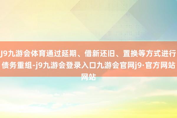 J9九游会体育通过延期、借新还旧、置换等方式进行债务重组-j9九游会登录入口九游会官网j9·官方网站