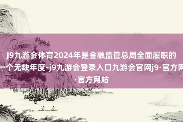 J9九游会体育2024年是金融监管总局全面履职的第一个无缺年度-j9九游会登录入口九游会官网j9·官方网站
