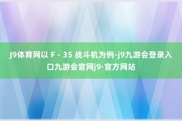 J9体育网以 F - 35 战斗机为例-j9九游会登录入口九游会官网j9·官方网站