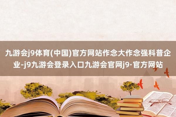 九游会j9体育(中国)官方网站作念大作念强科普企业-j9九游会登录入口九游会官网j9·官方网站