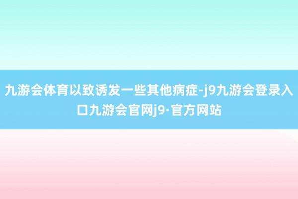 九游会体育以致诱发一些其他病症-j9九游会登录入口九游会官网j9·官方网站