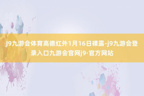 J9九游会体育高德红外1月16日裸露-j9九游会登录入口九游会官网j9·官方网站