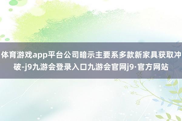 体育游戏app平台公司暗示主要系多款新家具获取冲破-j9九游会登录入口九游会官网j9·官方网站