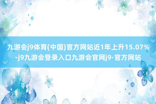 九游会j9体育(中国)官方网站近1年上升15.07%-j9九游会登录入口九游会官网j9·官方网站