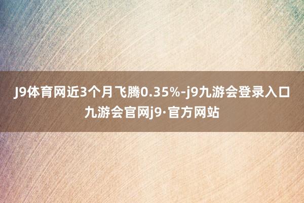 J9体育网近3个月飞腾0.35%-j9九游会登录入口九游会官网j9·官方网站