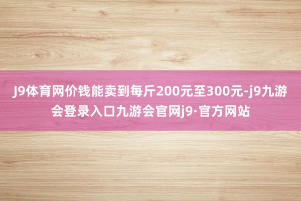 J9体育网价钱能卖到每斤200元至300元-j9九游会登录入口九游会官网j9·官方网站