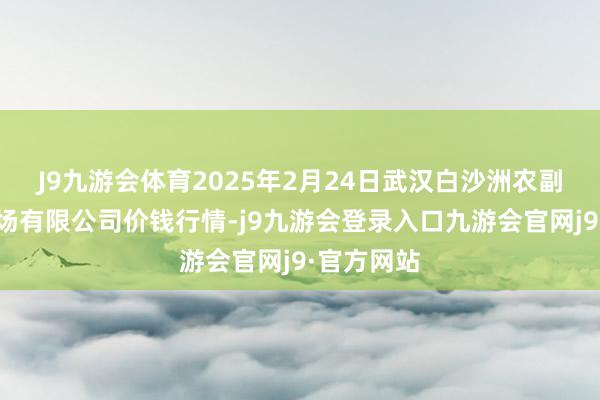 J9九游会体育2025年2月24日武汉白沙洲农副居品大商场有限公司价钱行情-j9九游会登录入口九游会官网j9·官方网站