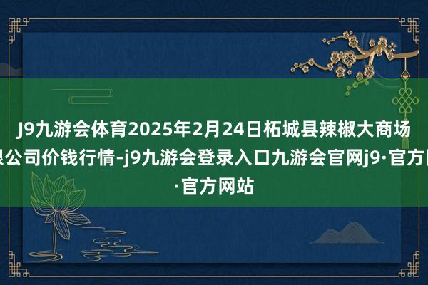 J9九游会体育2025年2月24日柘城县辣椒大商场有限公司价钱行情-j9九游会登录入口九游会官网j9·官方网站