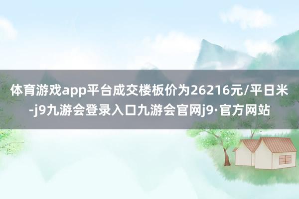 体育游戏app平台成交楼板价为26216元/平日米-j9九游会登录入口九游会官网j9·官方网站
