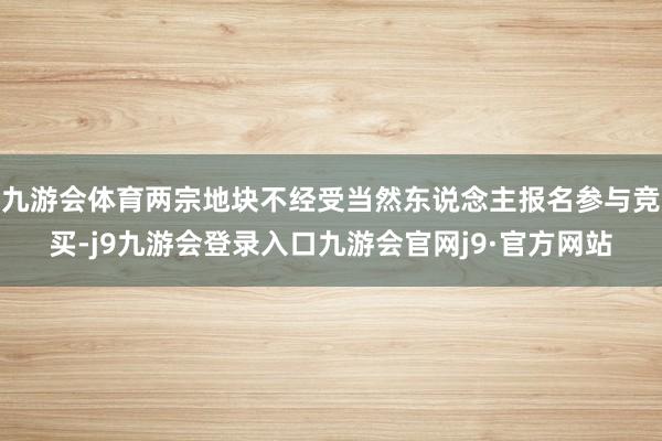 九游会体育两宗地块不经受当然东说念主报名参与竞买-j9九游会登录入口九游会官网j9·官方网站