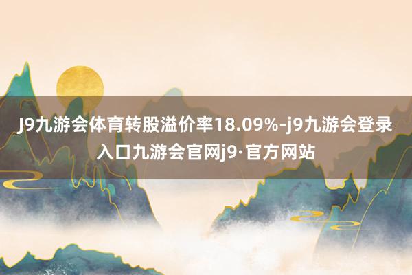 J9九游会体育转股溢价率18.09%-j9九游会登录入口九游会官网j9·官方网站