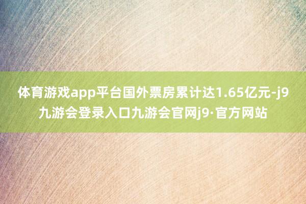 体育游戏app平台国外票房累计达1.65亿元-j9九游会登录入口九游会官网j9·官方网站