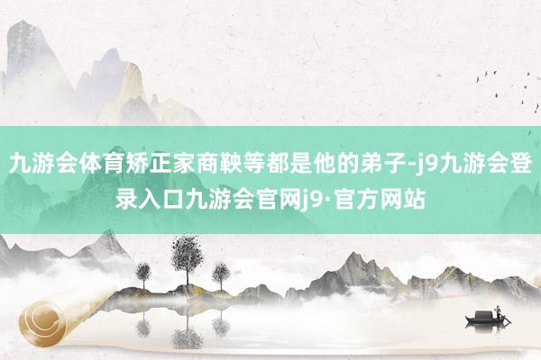 九游会体育矫正家商鞅等都是他的弟子-j9九游会登录入口九游会官网j9·官方网站