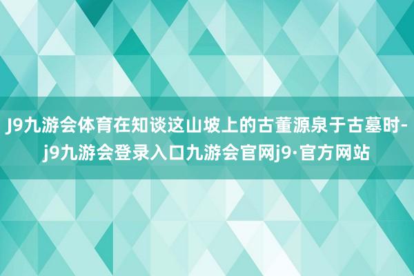 J9九游会体育在知谈这山坡上的古董源泉于古墓时-j9九游会登录入口九游会官网j9·官方网站