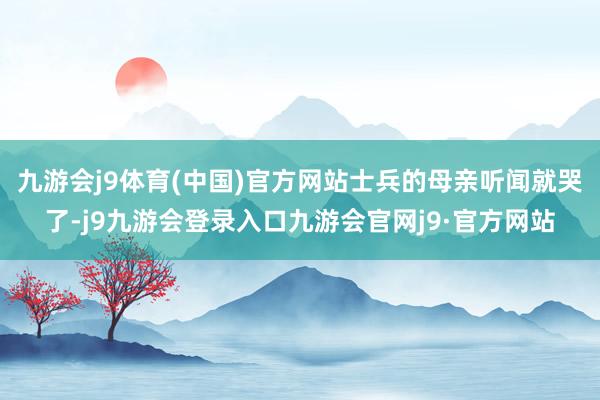 九游会j9体育(中国)官方网站士兵的母亲听闻就哭了-j9九游会登录入口九游会官网j9·官方网站