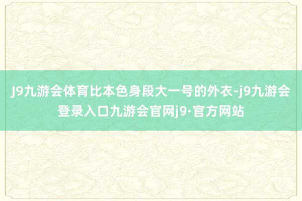J9九游会体育比本色身段大一号的外衣-j9九游会登录入口九游会官网j9·官方网站