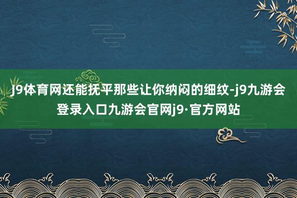 J9体育网还能抚平那些让你纳闷的细纹-j9九游会登录入口九游会官网j9·官方网站