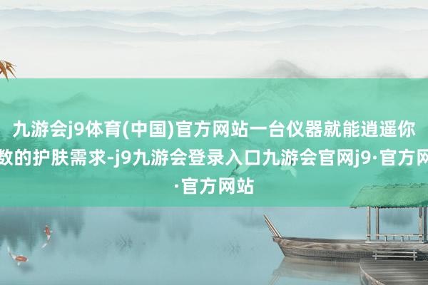 九游会j9体育(中国)官方网站一台仪器就能逍遥你系数的护肤需求-j9九游会登录入口九游会官网j9·官方网站