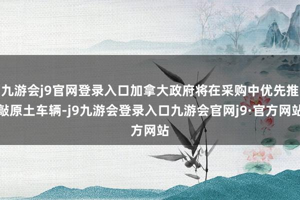 九游会j9官网登录入口加拿大政府将在采购中优先推敲原土车辆-j9九游会登录入口九游会官网j9·官方网站