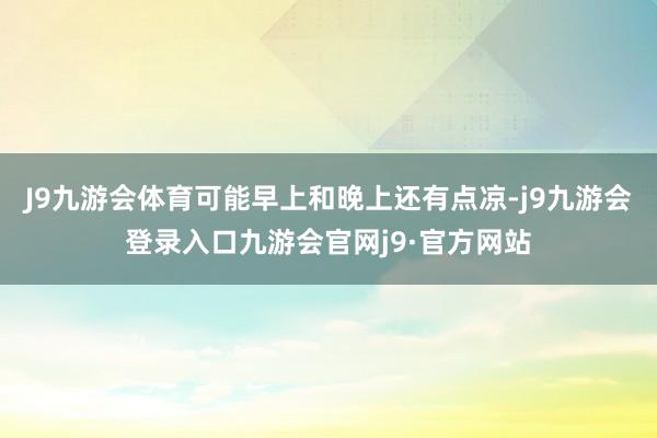 J9九游会体育可能早上和晚上还有点凉-j9九游会登录入口九游会官网j9·官方网站