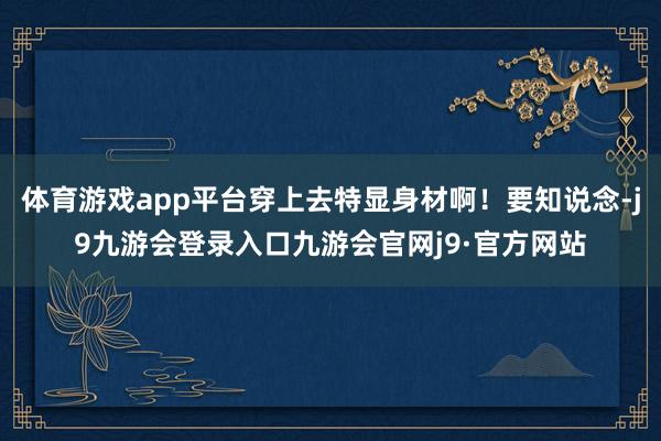体育游戏app平台穿上去特显身材啊！要知说念-j9九游会登录入口九游会官网j9·官方网站