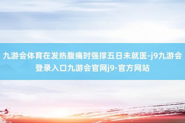 九游会体育在发热腹痛时强撑五日未就医-j9九游会登录入口九游会官网j9·官方网站