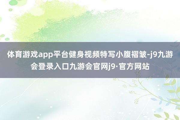 体育游戏app平台健身视频特写小腹褶皱-j9九游会登录入口九游会官网j9·官方网站