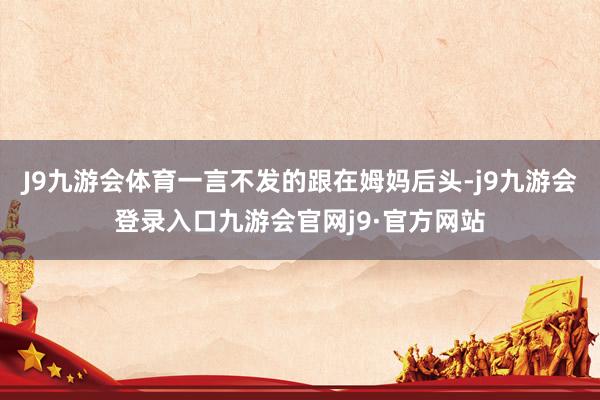 J9九游会体育一言不发的跟在姆妈后头-j9九游会登录入口九游会官网j9·官方网站