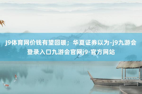 J9体育网价钱有望回暖；华夏证券以为-j9九游会登录入口九游会官网j9·官方网站