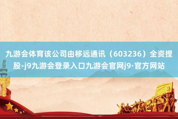 九游会体育该公司由移远通讯（603236）全资捏股-j9九游会登录入口九游会官网j9·官方网站