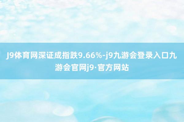 J9体育网深证成指跌9.66%-j9九游会登录入口九游会官网j9·官方网站