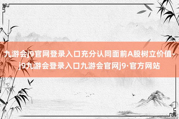 九游会j9官网登录入口充分认同面前A股树立价值-j9九游会登录入口九游会官网j9·官方网站